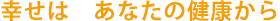 幸せはあなたの健康から